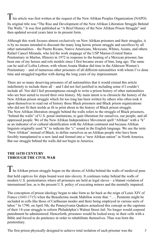 Tins ante was it writen theres ofthe New Akan Peoples Organization (VAPO)
Is vigil le was “Te Rise and Development of the New Afkan Liberation Straggle Behind
th Wall" Iwas fist published as“ Brit History of te New Akan Prison Stl and
then updated sever yeas ater poset for

 

Although this work focuses almost exclusively on New Afiikan prisoners and their struggles, it
is by no means intended to discount the many long heroic prison struggle and sacrifices by all
other nationalities ~ the Puerto Ricans, Native Americans, Mexicans, Whites, Asians, and others,
Rafael Cancel Miranda, who led the work stoppage of the USP Marion (United States
Penitentiary in Marlon Ilinois) in 1972 in response to the beating of a Mexican prisoner, has
been one of my heroes and role models since I first became aware of him, long ago. The Same
can be said of Lolita Lebron, with whom Assata Shakur did time in the Alderson Women’s
Penitentiary ~ and of numerous other prisoners of all different nationalities with whom I've done
time and struggled together with during the long years of my imprisonment,

There are so many deserving prisoners ofall nationalities that it would extend this article
indefinitely to include them all ~ and I did not feel justified in including some if I coulda’t
include all. Nor did I feel presumptuous enough to write a prison history of other nationalities
who are best suited to record their own history. My main intent is to chronicle the history of the
New Afikan prison struggle which for too long has been written by others who often took it
"upon themselves to read out of history those Black prisoners and Black prison organizations
who did not fit their molds as fit to print about in the history of Black prison strugele.

The New Arikan liberation struggle behind the walls refers to the struggle of Black prisoners,
“behind the walls” of U.S. penal institutions, to gain liberation for ourselves, our people, and all
‘oppressed people, We of the New Arikan Independence Movement spell “Aftikan” with a “k”
as an indicator of or cultural identification with the Afrikan continent and because Afrikan
linguists originally used "k” to indicate the “c" sound in the English language. We use the term
“New Arikan’ instead of Black, to define ourselves as an Afikan people who have been
forcibly transplanted to a new land and formed into a “new Afrikan nation” in North America
But our struggle behind the walls did not begin in America

 

THE 16TH CENTURY
THROUGH THE CIVIL WAR

Tire rtnan prison stuglebgan on te shores of Aka Behind he wall of medieval pens
that eld apives fo ships bound west into slavery continues today behind the walls of
trode US. penitent where all prisoners ae held slg lives a ltt ilo of
international law, sis the present U.S. poy of enceuting minors end he metal ip

The conception of prison ideology began to take form as far back asthe reign of Louis XIV of
France (1643-1715) when the Benedictine monk Mabillon wrote that: .... Penitents might be
socluded in cells like those of Carthusian monks and there being employed in various sorts of|
labor.” In 1790, on April Sth, the Pennsylvania Quakers actualized this concept as the capstone
of their 14-year struggle to reform Philadelphia's Walnut Street Jail. No longer would corporal
punishment be administered. Henceforth, prisoners would be locked away in their cells with a
Bible and forced to do penitence in order to rehabilitate themselves. Thus was born the
Penitentiary

 

 

 

‘The first prison physically designed to achieve total isolation of each prisoner was the 3
